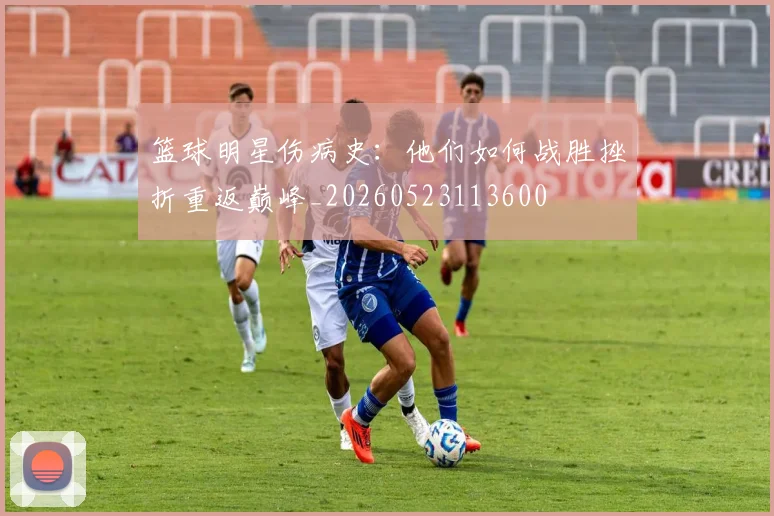 篮球明星伤病史：他们如何战胜挫折重返巅峰_20260523113600