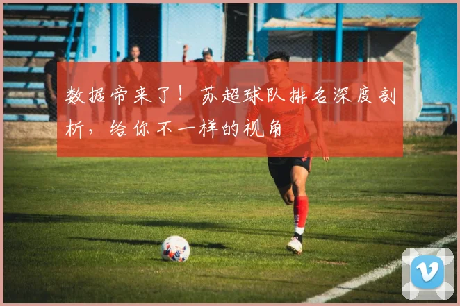 数据帝来了!苏超球队排名深度剖析,给你不一样的视角