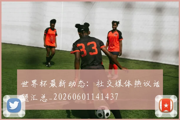 世界杯最新动态:社交媒体热议话题汇总_20260601141437