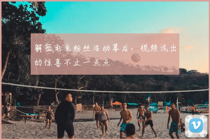 解密电竞粉丝活动幕后,视频流出的惊喜不止一点点