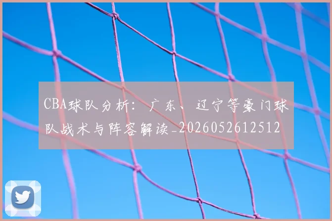 CBA球队分析:广东、辽宁等豪门球队战术与阵容解读_20260526125120_20260606165254