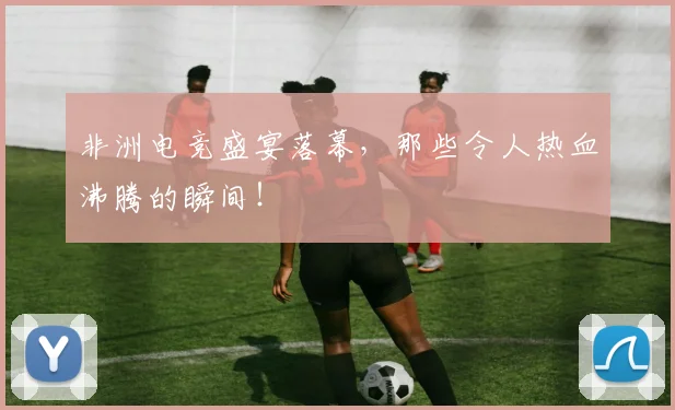 非洲电竞盛宴落幕,那些令人热血沸腾的瞬间!